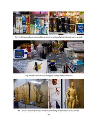  
They sell other products such as chinese ointment, chinese herbal jelly and snacks as well. 
 
 
They provide services such as cupping therapy and acupuncture. 
 
 
Mr Lee uses these to provide a better understanding of the sickness to his patient.  
33 
 