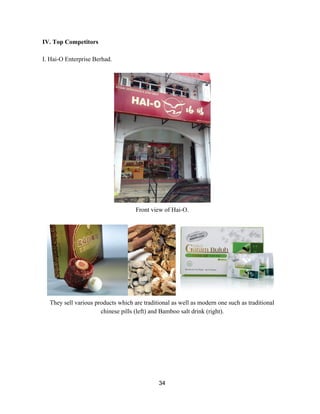 IV. Top Competitors 
 
I. Hai­O Enterprise Berhad. 
 
 
Front view of Hai­O. 
 
 
They sell various products which are traditional as well as modern one such as traditional 
chinese pills (left) and Bamboo salt drink (right).  
 
 
 
 
 
 
 
34 
 
