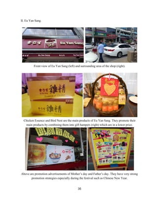 II. Eu Yan Sang. 
 
.  
Front view of Eu Yan Sang (left) and surrounding area of the shop (right).  
 
 
Chicken Essence and Bird Nest are the main products of Eu Yan Sang. They promote their 
main products by combining them into gift hampers (right) which are in a lower price. 
 
Above are promotion advertisements of Mother’s day and Father’s day. They have very strong 
promotion strategies especially during the festival such as Chinese New Year. 
 
35 
 