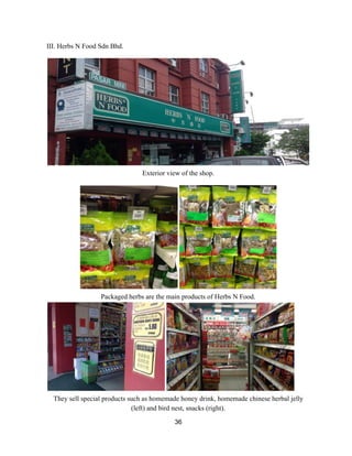 III. Herbs N Food Sdn Bhd.   
 
 
Exterior view of the shop. 
 
 
Packaged herbs are the main products of Herbs N Food.  
 
They sell special products such as homemade honey drink, homemade chinese herbal jelly 
(left) and bird nest, snacks (right).  
36 
 