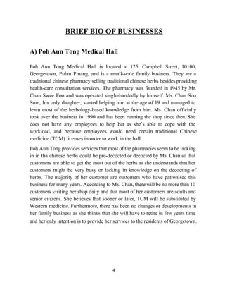 BRIEF BIO OF BUSINESSES 
 
A) Poh Aun Tong Medical Hall 
 
Poh Aun Tong Medical Hall is located at 125, Campbell Street, 10100,                       
Georgetown, Pulau Pinang, and is a small­scale family business. They are a                       
traditional chinese pharmacy selling traditional chinese herbs besides providing                 
health­care consultation services. The pharmacy was founded in 1945 by Mr.                     
Chan Swee Foo and was operated single­handedly by himself. Ms. Chan Soo                       
Sum, his only daughter, started helping him at the age of 19 and managed to                             
learn most of the herbology­based knowledge from him. Ms. Chan officially                     
took over the business in 1990 and has been running the shop since then. She                             
does not have any employees to help her as she’s able to cope with the                             
workload, and because employees would need certain traditional Chinese                 
medicine (TCM) licenses in order to work in the hall.  
Poh Aun Tong provides services that most of the pharmacies seem to be lacking                           
in in tha chinese herbs could be pre­decocted or decocted by Ms. Chan so that                             
customers are able to get the most out of the herbs as she understands that her                               
customers might be very busy or lacking in knowledge on the decocting of                         
herbs. The majority of her customer are customers who have patronised this                       
business for many years. According to Ms. Chan, there will be no more than 10                             
customers visiting her shop daily and that most of her customers are adults and                           
senior citizens. She believes that sooner or later, TCM will be substituted by                         
Western medicine. Furthermore, there has been no changes or developments in                     
her family business as she thinks that she will have to retire in few years time                               
and her only intention is to provide her services to the residents of Georgetown.     
 
 
 
 
4 
 