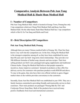 Comparative Analysis Between Poh Aun Tong 
Medical Hall & Huah Shan Medical Hall  
 
I ­ Number of Competitors  
Poh Aun Tong Medical Hall, which is located at George Town, Penang has only 
2 top competitors which are Cheng Woh Medical Hall and Kean Aun Hoe 
Medical Hall. On the other hand, Huah Shan Medical Hall has 3 top competitors 
which is Hai O, Eu Yan Sang and Herbs and Food. 
 
 
II ­ Brief Description Of Competitors 
 
Poh Aun Tong Medical Hall, Penang 
 
Although there are many Chinese medical halls in Penang, Ms. Chan Soo Sum 
knows very well who her competitors are. In the fore, Cheng Ho Medical Hall 
is the strongest competitor among all ,as they have been established for more 
than 80 years and  has built  long­term client relationships. They provide over 
500 different formulas of herbal soup, desserts and teas recipes. Their best 
selling products are bird’s nest, packaged anti­aging supplements and traditional 
Chinese herbs. Cheng Ho Medical Hall believes that people respond to 
incentives, hence improves customers’ demand on products as they offer free 
delivery service for customers who purchase products worth RM100 and above. 
To stay in the game, they also have their own official website to gain a bigger 
market share as the website provides convenience to the customers. 
 
Secondly, Kean Aun Hoe Medical Hall was established in year 1956. They are a 
family business committed to providing friendly and trustworthy service to their 
customers. Their main products are packaged ‘Penang Bak Ku Teh’ and 
Cordyceps Flower Soup Base. Both of the products have received many 
positive feedbacks from local and international customers. 
8 
 