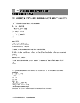 VISION INSTITUTE OF
PROFESSIONALS
CPA SECTION 2 ECONOMICS BLOCK RELEASE QUESTIONS-SET 1
Q1. Consider the following IS-LM model:
C = 200 + 0:25YD
I = 150 + 0:25Y -1000i
G = 250; T = 200
Md= 2Y -8000i
Ms= 1600
a. Derive the IS function.
b. Derive the LM function.
c. Solve for equilibrium income and interest rate
d. Solve for the equilibrium values of C and I and verify the value you obtained
for Y by
adding up C, I and G.
f. Now suppose that the money supply increases to Ms= 1840: Solve for Y;
i;Cand I
Q2. Suppose a hypothetical economy is characterized by the following behavioral
equations:
C = 160 + 0:6YD
I = 150
G = 150
T = 100
Solve for:
a. Equilibrium GDP (Y)
b. Disposable Income (YD)
c. Consumption Spending (C
d. Explain the factors that stimulate investments in an economy
© Vision Institute of Professionals
 