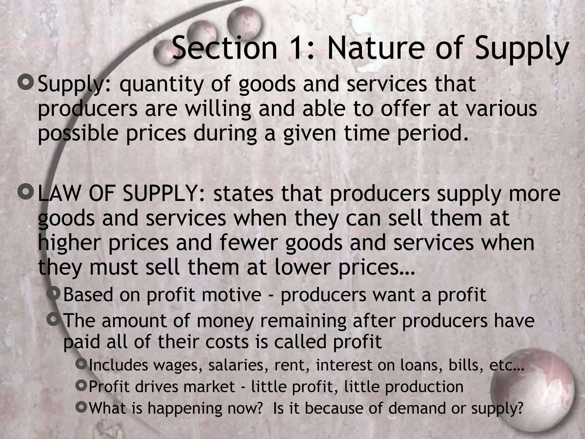 Section 1: Nature of Supply Supply: quantity of goods and services that producers are willing and able to offer at various possible prices during a given time period.  LAW OF SUPPLY: states that producers supply more goods and services when they can sell them at higher prices and fewer goods and services when they must sell them at lower prices… Based on profit motive - producers want a profit The amount of money remaining after producers have paid all of their costs is called profit Includes wages, salaries, rent, interest on loans, bills, etc… Profit drives market - little profit, little production  What is happening now?  Is it because of demand or supply? 