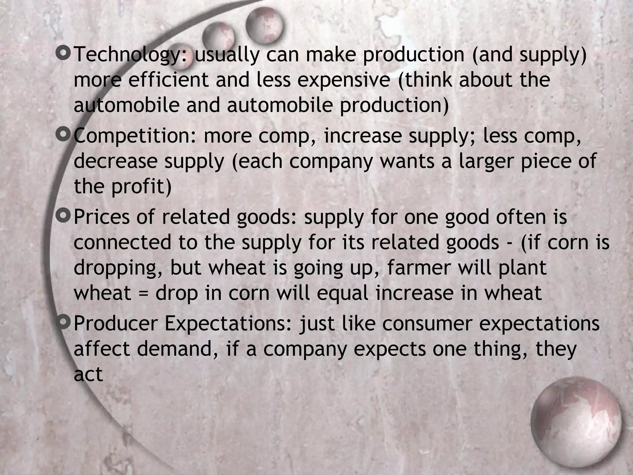 Technology: usually can make production (and supply) more efficient and less expensive (think about the automobile and automobile production) Competition: more comp, increase supply; less comp, decrease supply (each company wants a larger piece of the profit) Prices of related goods: supply for one good often is connected to the supply for its related goods - (if corn is dropping, but wheat is going up, farmer will plant wheat = drop in corn will equal increase in wheat Producer Expectations: just like consumer expectations affect demand, if a company expects one thing, they act 