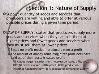 Section 1: Nature of Supply Supply: quantity of goods and services that producers are willing and able to offer at various possible prices during a given time period.  LAW OF SUPPLY: states that producers supply more goods and services when they can sell them at higher prices and fewer goods and services when they must sell them at lower prices… Based on profit motive - producers want a profit The amount of money remaining after producers have paid all of their costs is called profit Includes wages, salaries, rent, interest on loans, bills, etc… Profit drives market - little profit, little production  What is happening now?  Is it because of demand or supply? 