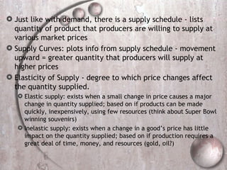 Just like with demand, there is a supply schedule - lists quantity of product that producers are willing to supply at various market prices Supply Curves: plots info from supply schedule - movement upward = greater quantity that producers will supply at higher prices Elasticity of Supply - degree to which price changes affect the quantity supplied. Elastic supply: exists when a small change in price causes a major change in quantity supplied; based on if products can be made quickly, inexpensively, using few resources (think about Super Bowl winning souvenirs) Inelastic supply: exists when a change in a good’s price has little impact on the quantity supplied; based on if production requires a great deal of time, money, and resources (gold, oil?) 