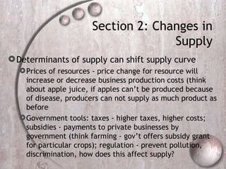 Section 2: Changes in Supply Determinants of supply can shift supply curve  Prices of resources - price change for resource will increase or decrease business production costs (think about apple juice, if apples can’t be produced because of disease, producers can not supply as much product as before Government tools: taxes - higher taxes, higher costs; subsidies - payments to private businesses by government (think farming - gov’t offers subsidy grant for particular crops); regulation - prevent pollution, discrimination, how does this affect supply? 