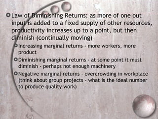 Law of Diminishing Returns: as more of one out input is added to a fixed supply of other resources, productivity increases up to a point, but then diminish (continually moving) Increasing marginal returns - more workers, more product Diminishing marginal returns - at some point it must diminish - perhaps not enough machinery Negative marginal returns - overcrowding in workplace (think about group projects - what is the ideal number to produce quality work) 