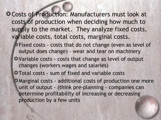Costs of Production: Manufacturers must look at costs of production when deciding how much to supply to the market.  They analyze fixed costs, variable costs, total costs, marginal costs. Fixed costs - costs that do not change (even as level of output does change) - wear and tear on machinery Variable costs - costs that change as level of output changes (workers wages and salaries) Total costs - sum of fixed and variable costs Marginal costs - additional costs of production one more unit of output - (think pre-planning - companies can determine profitability of increasing or decreasing production by a few units  