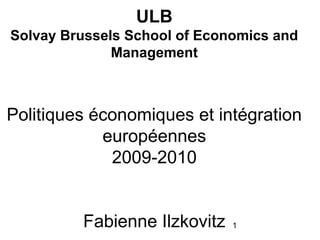 ULB
Solvay Brussels School of Economics and
              Management



Politiques économiques et intégration
            européennes
             2009-2010


         Fabienne Ilzkovitz   1
 