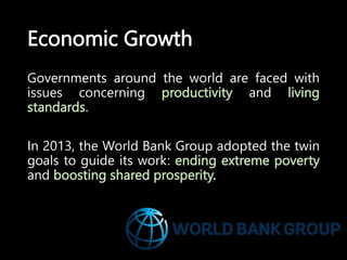 Economic Growth
Governments around the world are faced with
issues concerning productivity and living
standards.
In 2013, the World Bank Group adopted the twin
goals to guide its work: ending extreme poverty
and boosting shared prosperity.
 
