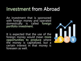Investment from Abroad
An investment that is sponsored
with foreign money and operated
domestically is called foreign
portfolio investment.
It is expected that the use of the
foreign money would mean more
opportunities to produce where
the money is capitalized, but a
certain interest in that money is
foreseen as well.
 