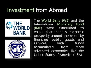 Investment from Abroad
The World Bank (WB) and the
International Monetary Fund
(IMF) were established to
ensure that there is economic
prosperity around the world by
financing public goods and
services with funds
accumulated from more
advanced economies like the
United States of America (USA).
 