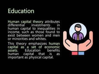 Education
Human capital theory attributes
differential investments in
human capital to inequalities in
income, such as those found to
exist between women and men
or minorities and whites.
This theory emphasizes human
capital as a set of economic
assets. Education benefits
human capital that is as
important as physical capital.
 