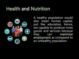 Health and Nutrition
A healthy population would
also mean human capital,
just like education, hence,
are capable to produce more
goods and services because
they can maximize
employment as compared to
an unhealthy population.
 
