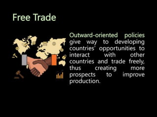 Free Trade
Outward-oriented policies
give way to developing
countries’ opportunities to
interact with other
countries and trade freely,
thus creating more
prospects to improve
production.
 