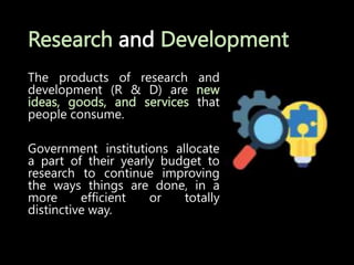 Research and Development
The products of research and
development (R & D) are new
ideas, goods, and services that
people consume.
Government institutions allocate
a part of their yearly budget to
research to continue improving
the ways things are done, in a
more efficient or totally
distinctive way.
 