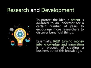 Research and Development
To protect the idea, a patent is
awarded to an innovator for a
certain number of years to
encourage more researchers to
discover beneficial things.
Essentially, R&D turning money
into knowledge and innovation
is a process of creating a
business out of this knowledge.
 