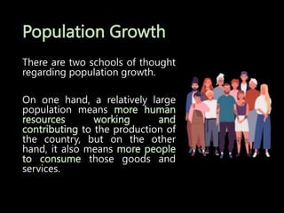 Population Growth
There are two schools of thought
regarding population growth.
On one hand, a relatively large
population means more human
resources working and
contributing to the production of
the country, but on the other
hand, it also means more people
to consume those goods and
services.
 