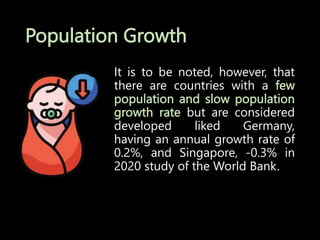 Population Growth
It is to be noted, however, that
there are countries with a few
population and slow population
growth rate but are considered
developed liked Germany,
having an annual growth rate of
0.2%, and Singapore, -0.3% in
2020 study of the World Bank.
 