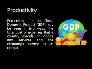 Productivity
Remember that the Gross
Domestic Product (GDP) may
be seen in two ways, the
total cost of expenses that a
country spends on goods
and services and the
economy’s income as an
output.
 