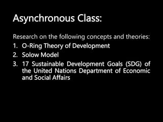 Asynchronous Class:
Research on the following concepts and theories:
1. O-Ring Theory of Development
2. Solow Model
3. 17 Sustainable Development Goals (SDG) of
the United Nations Department of Economic
and Social Affairs
 