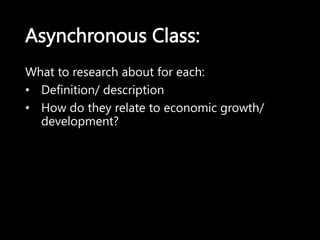 Asynchronous Class:
What to research about for each:
• Definition/ description
• How do they relate to economic growth/
development?
 