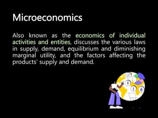 Microeconomics
Also known as the economics of individual
activities and entities, discusses the various laws
in supply, demand, equilibrium and diminishing
marginal utility, and the factors affecting the
products’ supply and demand.
 