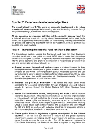 Page 10 of 27 
Chapter 2: Economic development objectives 
The overall objective of DFID’s work on economic development is to reduce poverty and increase prosperity by creating jobs and increasing incomes through the promotion of high, sustainable and inclusive growth. 
All our economic development activities will be rooted in country need. Our activity will vary from country to country, depending on context. In the most fragile places, our support may be more focussed on state-building, creating the conditions for growth and addressing significant barriers to investment, such as political risk, low skills and weak markets. 
Pillar 1 Improving international rules for shared prosperity 
The international system shapes the framework and rules for how developing countries participate in the global economy. DFID tries to make the international system works for poor countries. We push for reforms that support their integration into the global economy, and promote the inclusion of marginalised groups such as girls and women. We work internationally to: 
a) Support an open international trading system – making it easier for least developed countries to compete in global markets. We will continue to press for progress on the World Trade Organisation (WTO) multilateral agenda, and use our influence to achieve positive outcomes for developing countries. On EU trade policy, we want the rapid conclusion of development-friendly Economic Partnership Agreements, in particular with Africa. 
b) Influence the post-MDG framework – to reflect the High Level Panel aspirations for economic transformation through productive jobs and inclusive growth, by working through the United Nations (UN) Open Working Group process. 
c) Secure G8 commitments on tax, transparency and trade – which underpin economic development. This includes international tax reforms, implementation of internationally agreed guidelines to promote good business practice and protect land tenure rights, and increasing transparency and accountability in the extractives sector. We will, for example, support the G20 Development Working Group to tackle issues such as tax avoidance and tax evasion, and work through the G8 and G20, as well as with individual countries, to encourage others to adopt common global standards on extractives transparency. 
d) Ensure global financial regulation supports development in low income countries – we will use our influence to ensure that the global regulatory environment enables developing country policy-makers to promote access to formal financial services for poor people. The UK, for example, co-chairs the G20 Global Partnership for Financial Inclusion sub-group on regulation and  