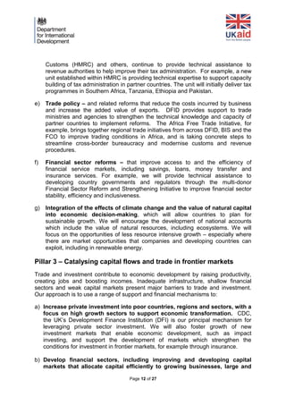 Page 12 of 27 
Customs (HMRC) and others, continue to provide technical assistance to revenue authorities to help improve their tax administration. For example, a new unit established within HMRC is providing technical expertise to support capacity building of tax administration in partner countries. The unit will initially deliver tax programmes in Southern Africa, Tanzania, Ethiopia and Pakistan. 
e) Trade policy – and related reforms that reduce the costs incurred by business and increase the added value of exports. DFID provides support to trade ministries and agencies to strengthen the technical knowledge and capacity of partner countries to implement reforms. The Africa Free Trade Initiative, for example, brings together regional trade initiatives from across DFID, BIS and the FCO to improve trading conditions in Africa, and is taking concrete steps to streamline cross-border bureaucracy and modernise customs and revenue procedures. 
f) Financial sector reforms – that improve access to and the efficiency of financial service markets, including savings, loans, money transfer and insurance services. For example, we will provide technical assistance to developing country governments and regulators through the multi-donor Financial Sector Reform and Strengthening Initiative to improve financial sector stability, efficiency and inclusiveness. 
g) Integration of the effects of climate change and the value of natural capital into economic decision-making, which will allow countries to plan for sustainable growth. We will encourage the development of national accounts which include the value of natural resources, including ecosystems. We will focus on the opportunities of less resource intensive growth – especially where there are market opportunities that companies and developing countries can exploit, including in renewable energy. 
Pillar 3 – Catalysing capital flows and trade in frontier markets 
Trade and investment contribute to economic development by raising productivity, creating jobs and boosting incomes. Inadequate infrastructure, shallow financial sectors and weak capital markets present major barriers to trade and investment. Our approach is to use a range of support and financial mechanisms to: 
a) Increase private investment into poor countries, regions and sectors, with a focus on high growth sectors to support economic transformation. CDC, the UK’s Development Finance Institution (DFI) is our principal mechanism for leveraging private sector investment. We will also foster growth of new investment markets that enable economic development, such as impact investing, and support the development of markets which strengthen the conditions for investment in frontier markets, for example through insurance. 
b) Develop financial sectors, including improving and developing capital markets that allocate capital efficiently to growing businesses, large and  