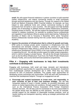 Page 13 of 27 
small. We will support financial institutions in partner countries to build essential market infrastructure, and extend commercial lending to small businesses through technical assistance and risk sharing. Through our support to the Global Small and Medium Enterprise (SME) Financial Initiative, for example, we have helped to raise additional funds and unblock commercial lending to small businesses from 25 banks in poor countries. We will support and help facilitate greater use of technology to address financial market infrastructure constraints, including access to finance. We will also support the development of local capital markets to catalyse investment, for example by enabling finance professionals and regulators in sub-Saharan Africa to access world class training. Following the Secretary of State’s visit to Tanzania in November 2013, senior Tanzanian finance professionals received training from the London Stock Exchange Group Academy. 
c) Improve the provision of infrastructure that is critical for growth and trade. DFID works to increase private sector investment in infrastructure from both international and domestic investors. Increasing the provision of power and transport infrastructure helps reduce a critical barrier for business. The Private Infrastructure Development Group (PIDG) is the most important vehicle for DFID in supporting this aim. We will also provide support for better project preparation, which is vital for bringing in private finance. We will do this through mechanisms such as the EU-Africa Infrastructure Trust Fund, the Public Private Infrastructure Advisory Facility, and country level technical assistance programmes. 
Pillar 4 – Engaging with businesses to help their investments contribute to development 
Engaging with businesses, both small and large, domestic and international, presents significant opportunities for supporting economic development. Investment from multinationals overtook development aid in 2000. What they buy today accounts for 25% of production worldwide. This creates major opportunities for developing country economies and communities. DFID will work with businesses to maximise their development footprint. Through our engagement we will: 
a) Encourage and support businesses to invest more, and responsibly, in poor countries as part of their core business strategy. We will help companies looking to invest in frontier markets, by providing information and advice on market opportunities and conditions, through support for programmes such as the International Finance Corporation (IFC) Foreign Investment Advisory Services. We will also push for businesses to be more accountable to the people whose lives are affected by their decisions. We will, for example, provide support for the adoption of responsible business practices, such as results tracking and transparent reporting, setting up strategic partnerships with companies. 
 