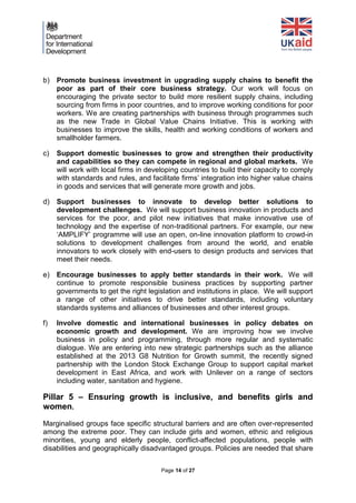 Page 14 of 27 
b) Promote business investment in upgrading supply chains to benefit the poor as part of their core business strategy. Our work will focus on encouraging the private sector to build more resilient supply chains, including sourcing from firms in poor countries, and to improve working conditions for poor workers. We are creating partnerships with business through programmes such as the new Trade in Global Value Chains Initiative. This is working with businesses to improve the skills, health and working conditions of workers and smallholder farmers. 
c) Support domestic businesses to grow and strengthen their productivity and capabilities so they can compete in regional and global markets. We will work with local firms in developing countries to build their capacity to comply with standards and rules, and facilitate firms’ integration into higher value chains in goods and services that will generate more growth and jobs. 
d) Support businesses to innovate to develop better solutions to development challenges. We will support business innovation in products and services for the poor, and pilot new initiatives that make innovative use of technology and the expertise of non-traditional partners. For example, our new ‘AMPLIFY’ programme will use an open, on-line innovation platform to crowd-in solutions to development challenges from around the world, and enable innovators to work closely with end-users to design products and services that meet their needs. 
e) Encourage businesses to apply better standards in their work. We will continue to promote responsible business practices by supporting partner governments to get the right legislation and institutions in place. We will support a range of other initiatives to drive better standards, including voluntary standards systems and alliances of businesses and other interest groups. 
f) Involve domestic and international businesses in policy debates on economic growth and development. We are improving how we involve business in policy and programming, through more regular and systematic dialogue. We are entering into new strategic partnerships such as the alliance established at the 2013 G8 Nutrition for Growth summit, the recently signed partnership with the London Stock Exchange Group to support capital market development in East Africa, and work with Unilever on a range of sectors including water, sanitation and hygiene. 
Pillar 5 – Ensuring growth is inclusive, and benefits girls and women. 
Marginalised groups face specific structural barriers and are often over-represented among the extreme poor. They can include girls and women, ethnic and religious minorities, young and elderly people, conflict-affected populations, people with disabilities and geographically disadvantaged groups. Policies are needed that share  