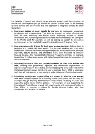 Page 15 of 27 
the benefits of growth and directly target extreme poverty and discrimination, to ensure that these specific groups are not left behind. We will focus on the following specific actions, and also ensure that this approach is integrated across the other four pillars: 
a) Improving access of poor people to markets, as producers, consumers, employees and entrepreneurs. This includes support for better infrastructure, such as rural electricity and feeder roads, improving access to market information, and supporting innovative business models that target the very poor. In the Middle East, for example, we will be scaling up support to link women entrepreneurs to new markets through the Arab Women’s Enterprise Fund. 
b) Improving access to finance for both poor women and men, helping them to generate and protect their own wealth. This includes working with both policy makers and financial institutions to support improved access to financial services, especially secure savings and affordable loans, and measures to increase financial literacy. Our Poorest State Inclusive Programme in India, for example, is reaching 12 million poor people with better financial services, three quarters of whom are women. 
c) Improving access to land and property markets for both poor women and men, working with government agencies and community organisations to increase awareness of these rights, and addressing the laws and social norms that prevent certain groups from being able to exercise them. DFID is scaling up work that will help women to own land and make better use of productive assets. 
d) Increasing employment opportunities and access to jobs for poor women and men, through support for enhancing labour participation and mobility, for example through tackling discriminatory social norms, investing in skills, and supporting active labour market policies. For example, we are supporting the International Trade Centre to work with governments and customs authorities in East Africa, to improve conditions for female informal traders who face harassment and extortion at borders. 
 