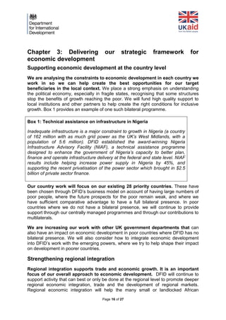 Page 16 of 27 
Chapter 3: Delivering our strategic framework for economic development 
Supporting economic development at the country level 
We are analysing the constraints to economic development in each country we work in so we can help create the best opportunities for our target beneficiaries in the local context. We place a strong emphasis on understanding the political economy, especially in fragile states, recognising that some structures stop the benefits of growth reaching the poor. We will fund high quality support to local institutions and other partners to help create the right conditions for inclusive growth. Box 1 provides an example of one such bilateral programme. 
Box 1: Technical assistance on infrastructure in Nigeria 
Inadequate infrastructure is a major constraint to growth in Nigeria (a country of 162 million with as much grid power as the UK’s West Midlands, with a population of 5.6 million). DFID established the award-winning Nigeria Infrastructure Advisory Facility (NIAF), a technical assistance programme designed to enhance the government of Nigeria’s capacity to better plan, finance and operate infrastructure delivery at the federal and state level. NIAF results include helping increase power supply in Nigeria by 45%, and supporting the recent privatisation of the power sector which brought in $2.5 billion of private sector finance. 
Our country work will focus on our existing 28 priority countries. These have been chosen through DFID’s business model on account of having large numbers of poor people, where the future prospects for the poor remain weak, and where we have sufficient comparative advantage to have a full bilateral presence. In poor countries where we do not have a bilateral presence, we will continue to provide support through our centrally managed programmes and through our contributions to multilaterals. 
We are increasing our work with other UK government departments that can also have an impact on economic development in poor countries where DFID has no bilateral presence. We will also consider how to integrate economic development into DFID’s work with the emerging powers, where we try to help shape their impact on development in poorer countries. 
Strengthening regional integration 
Regional integration supports trade and economic growth. It is an important focus of our overall approach to economic development. DFID will continue to support activity that can best or only be done at the regional level to promote deeper regional economic integration, trade and the development of regional markets. Regional economic integration will help the many small or landlocked African  