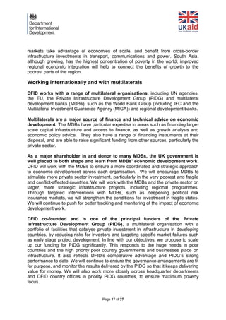 Page 17 of 27 
markets take advantage of economies of scale, and benefit from cross-border infrastructure investments in transport, communications and power. South Asia, although growing, has the highest concentration of poverty in the world; improved regional economic integration will help to connect the benefits of growth to the poorest parts of the region. 
Working internationally and with multilaterals 
DFID works with a range of multilateral organisations, including UN agencies, the EU, the Private Infrastructure Development Group (PIDG) and multilateral development banks (MDBs), such as the World Bank Group (including IFC and the Multilateral Investment Guarantee Agency (MIGA)) and regional development banks. 
Multilaterals are a major source of finance and technical advice on economic development. The MDBs have particular expertise in areas such as financing large- scale capital infrastructure and access to finance, as well as growth analysis and economic policy advice. They also have a range of financing instruments at their disposal, and are able to raise significant funding from other sources, particularly the private sector. 
As a major shareholder in and donor to many MDBs, the UK government is well placed to both shape and learn from MDBs’ economic development work. DFID will work with the MDBs to ensure a more coordinated and strategic approach to economic development across each organisation. We will encourage MDBs to stimulate more private sector investment, particularly in the very poorest and fragile and conflict-affected countries. We will work with the MDBs and the private sector on larger, more strategic infrastructure projects, including regional programmes. Through targeted interventions with MDBs, such as deepening political risk insurance markets, we will strengthen the conditions for investment in fragile states. We will continue to push for better tracking and monitoring of the impact of economic development work. 
DFID co-founded and is one of the principal funders of the Private Infrastructure Development Group (PIDG), a multilateral organisation with a portfolio of facilities that catalyse private investment in infrastructure in developing countries, by reducing risks for investors and targeting specific market failures such as early stage project development. In line with our objectives, we propose to scale up our funding for PIDG significantly. This responds to the huge needs in poor countries and the high priority poor country governments and businesses place on infrastructure. It also reflects DFID’s comparative advantage and PIDG’s strong performance to date. We will continue to ensure the governance arrangements are fit for purpose, and monitor the results delivered by the PIDG so that it keeps delivering value for money. We will also work more closely across headquarter departments and DFID country offices in priority PIDG countries, to ensure maximum poverty focus. 
 