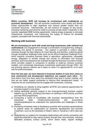Page 18 of 27 
Within countries, DFID will increase its involvement with multilaterals on economic development. We will scrutinise investments more closely and identify further opportunities to align objectives and achieve greater impact from our combined resources. Internationally, we will continue to engage on key issues, including monitoring commitments made to promote private sector investment in the recently negotiated MDB funding agreements, helping shape proposals to stimulate infrastructure investment, and maximising the supply of finance for bankable projects, consistent with financial sustainability. 
Working with business 
We are increasing our work with small and large businesses, both national and multinational. Our engagement is through a combination of programming, dialogue, influencing and advice to business. Our support is provided in various ways, including through the New Alliance for Food Security and Nutrition, matching grants through competitive challenge funds (such as the Africa Enterprise Challenge Fund, which supports innovative business ideas in agriculture, agribusiness, renewable energy, adaptation to climate change and access to information and financial services), technical assistance (for example through the Business Innovation Facility, which provides support to companies to develop or scale-up inclusive business models), and increasingly loans/equity investments (particularly through CDC). We are ensuring rigorous policies are in place on when it is appropriate for us to work with for-profit businesses. 
Over the last year, we have listened to business leaders to hear their views on how commercial and development objectives can support each other. We have learnt more from them about the constraints they face in frontier markets, and how we can better support companies to improve their development impact. In response we are overhauling how we engage with businesses, including: 
a) Simplifying our website to bring together all DFID and external opportunities for business support in one place; 
b) Adding dedicated advisory support to the cross-government business support helpline (run by BIS), providing information on working in DFID priority countries and new DFID programmes; 
c) Conducting a series of roundtables with business representatives from the extractives, retail, infrastructure/construction and accountancy industries/professions to understand the opportunities and challenges in these sectors; 
d) Pioneering ministerial visits to developing countries with business representatives to explore areas for collaboration on economic development and promote investment, such as the Secretary of State’s visits to Tanzania in 2013 (see box 2). 
e) Redesigning our systems for managing relationships with priority companies with significant potential to help reduce poverty through their core business, including dedicated company contact points, senior sector leads, regular strategic  