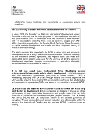 Page 19 of 27 
relationship review meetings, and memoranda of cooperation around joint objectives. 
It is not just about large multinational firms. Developing country entrepreneurship has a major role to play in development. Local entrepreneurs also offer investment opportunities, particularly in frontier markets. DFID is increasingly engaging with UK SMEs through face-to-face events organised with UKTI, and by ensuring those in other UK government departments that talk to SMEs, and organisations representing SMEs, are aware of opportunities to work with DFID. 
UK businesses and networks have experience and reach that can make a big contribution to development. British companies are leaders in driving up ethical performance, through responsible investments and supply chains that can build vibrant local private sectors that don’t harm poor people’s interests. The UK Bribery Act (2010) ensures that UK companies adhere to the strictest guidelines on corruption. We are working to benefit poverty reduction and UK interests, within the terms of the International Development Act and our OECD commitments on aid untying. 
Box 2: Secretary of State’s economic development visits to Tanzania 
In June 2013, the Secretary of State for International Development visited Tanzania to discuss how to make progress on the challenges international and local investors face. In November 2013, the Secretary of State returned with 18 organisations including firms such as Unilever, Diageo and SAB Miller, focussing on agriculture, the London Stock Exchange Group focussing on capital markets development, and smaller and local companies looking to invest in renewable energy. 
The visits provided the opportunity for DFID to raise important economic development issues at a high level with the government of Tanzania, including on the investment climate, agriculture, and regional trade. The visits also accelerated some specific proposals for the delivery of DFID’s economic development objectives, through co-investments in agriculture alongside established international and local investors. 
 