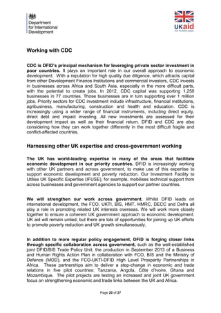 Page 20 of 27 
Working with CDC 
CDC is DFID’s principal mechanism for leveraging private sector investment in poor countries. It plays an important role in our overall approach to economic development. With a reputation for high quality due diligence, which attracts capital from other Development Finance Institutions and commercial investors, CDC invests in businesses across Africa and South Asia, especially in the more difficult parts, with the potential to create jobs. In 2012, CDC capital was supporting 1,250 businesses in 77 countries. Those businesses are in turn supporting over 1 million jobs. Priority sectors for CDC investment include infrastructure, financial institutions, agribusiness, manufacturing, construction and health and education. CDC is increasingly using a wider range of financial instruments, including direct equity, direct debt and impact investing. All new investments are assessed for their development impact as well as their financial return. DFID and CDC are also considering how they can work together differently in the most difficult fragile and conflict-affected countries. 
Harnessing other UK expertise and cross-government working 
The UK has world-leading expertise in many of the areas that facilitate economic development in our priority countries. DFID is increasingly working with other UK partners and across government, to make use of this expertise to support economic development and poverty reduction. Our Investment Facility to Utilise UK Specific Expertise (IFUSE), for example, mobilises technical support from across businesses and government agencies to support our partner countries. 
We will strengthen our work across government. Whilst DFID leads on international development, the FCO, UKTI, BIS, HMT, HMRC, DECC and Defra all play a role in promoting related UK interests overseas. We will work more closely together to ensure a coherent UK government approach to economic development. UK aid will remain untied, but there are lots of opportunities for joining up UK efforts to promote poverty reduction and UK growth simultaneously. 
In addition to more regular policy engagement, DFID is forging closer links through specific collaboration across government, such as the well-established joint DFID/BIS Trade Policy Unit, the production in September 2013 of a Business and Human Rights Action Plan in collaboration with FCO, BIS and the Ministry of Defence (MOD), and the FCO-UKTI-DFID High Level Prosperity Partnerships in Africa. These partnerships aim to deliver a step-change in economic and trade relations in five pilot countries: Tanzania, Angola, Côte d’Ivoire, Ghana and Mozambique. The pilot projects are testing an increased and joint UK government focus on strengthening economic and trade links between the UK and Africa.  