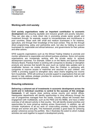 Page 21 of 27 
Working with civil society 
Civil society organisations make an important contribution to economic development and ensuring equitable and inclusive growth and poverty reduction. They can also play a more direct role in promoting private sector growth and investment through, for example, support to microenterprises and microfinance in poor countries, closer work with small and medium businesses in for instance, agriculture, and through their knowledge of the local context. They do this through direct programming, policy and partnership work, but also by holding to account businesses for responsible and ethical behaviour, and governments for their policies and other actions. 
DFID supports organisations such as the Ethical Trading Initiative to promote and monitor adherence to responsible and ethical business practices. Some civil society organisations are increasingly working with the private sector to achieve development outcomes. For example, Oxfam is on the Marks and Spencer Ethical Advisory Board, Practical Action is working with companies to develop or strengthen products and services that benefit the poor (such as market data updates sent to smallholder farmers via mobile phones), Save the Children is partnering with companies to improve access to medicines and vaccines for poor children, and CARE is providing support to strengthen dairy value chains targeting low income farm households. DFID will continue to provide support to organisations that are well placed to help address strategic priorities for economic development, both at the country and international levels. 
Ensuring coherence 
Delivering a coherent set of investments in economic development across the world and in individual countries is central to the success of this strategic framework. It will require close working across country and central offices. Headquarter departments will identify opportunities to drive efficiency through the use of programmes managed from the centre. Country offices will increase their engagement with multilaterals, such as the PIDG and the MDBs, and have a better overview of all relevant activity in that country. We will identify shared priorities and opportunities for more joined-up working across Government. In addition, we will consider implications of all our work on cross-cutting priorities, including climate change and women and girls. This framework provides a good basis for achieving greater coherence across the portfolio. Box 3 illustrates the extent to which multiple activities can work together to support a development priority. 
 