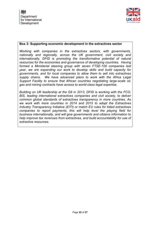 Page 22 of 27 
Box 3: Supporting economic development in the extractives sector 
Working with companies in the extractives sectors, with governments, nationally and regionally, across the UK government, civil society and internationally, DFID is promoting the transformative potential of natural resources for the economies and governance of developing countries. Having formed a Ministerial steering group with seven FTSE-100 companies last year, we are expanding our work to develop skills and build capacity for governments, and for local companies to allow them to sell into extractives supply chains. We have advanced plans to work with the Africa Legal Support Facility to ensure that African countries negotiating large-scale oil, gas and mining contracts have access to world-class legal expertise. 
Building on UK leadership at the G8 in 2013, DFID is working with the FCO, BIS, leading international extractives companies and civil society, to deliver common global standards of extractives transparency in more countries. As we work with more countries in 2014 and 2015 to adopt the Extractives Industry Transparency Initiative (EITI) or match EU rules for listed extractives companies to report payments, this will help level the playing field for business internationally, and will give governments and citizens information to help improve tax revenues from extractives, and build accountability for use of extractive resources. 
 