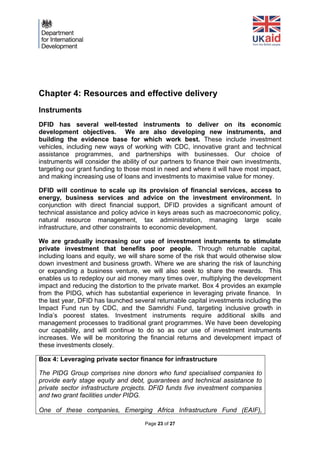 Page 23 of 27 
Chapter 4: Resources and effective delivery 
Instruments 
DFID has several well-tested instruments to deliver on its economic development objectives. We are also developing new instruments, and building the evidence base for which work best. These include investment vehicles, including new ways of working with CDC, innovative grant and technical assistance programmes, and partnerships with businesses. Our choice of instruments will consider the ability of our partners to finance their own investments, targeting our grant funding to those most in need and where it will have most impact, and making increasing use of loans and investments to maximise value for money. 
DFID will continue to scale up its provision of financial services, access to energy, business services and advice on the investment environment. In conjunction with direct financial support, DFID provides a significant amount of technical assistance and policy advice in keys areas such as macroeconomic policy, natural resource management, tax administration, managing large scale infrastructure, and other constraints to economic development. 
We are gradually increasing our use of investment instruments to stimulate private investment that benefits poor people. Through returnable capital, including loans and equity, we will share some of the risk that would otherwise slow down investment and business growth. Where we are sharing the risk of launching or expanding a business venture, we will also seek to share the rewards. This enables us to redeploy our aid money many times over, multiplying the development impact and reducing the distortion to the private market. Box 4 provides an example from the PIDG, which has substantial experience in leveraging private finance. In the last year, DFID has launched several returnable capital investments including the Impact Fund run by CDC, and the Samridhi Fund, targeting inclusive growth in India’s poorest states. Investment instruments require additional skills and management processes to traditional grant programmes. We have been developing our capability, and will continue to do so as our use of investment instruments increases. We will be monitoring the financial returns and development impact of these investments closely. 
Box 4: Leveraging private sector finance for infrastructure 
The PIDG Group comprises nine donors who fund specialised companies to provide early stage equity and debt, guarantees and technical assistance to private sector infrastructure projects. DFID funds five investment companies and two grant facilities under PIDG. 
One of these companies, Emerging Africa Infrastructure Fund (EAIF),  