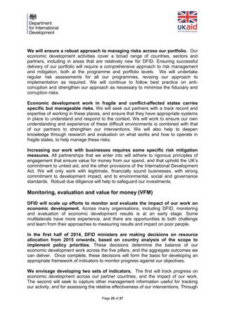 Page 25 of 27 
We will ensure a robust approach to managing risks across our portfolio. Our economic development activities cover a broad range of countries, sectors and partners, including in areas that are relatively new for DFID. Ensuring successful delivery of our portfolio will require a comprehensive approach to risk management and mitigation, both at the programme and portfolio levels. We will undertake regular risk assessments for all our programmes, revising our approach to implementation as required. We will continue to follow best practice on anti- corruption and strengthen our approach as necessary to minimise the fiduciary and corruption risks. 
Economic development work in fragile and conflict-affected states carries specific but manageable risks. We will seek out partners with a track record and expertise of working in these places, and ensure that they have appropriate systems in place to understand and respond to the context. We will work to ensure our own understanding and experience of these difficult environments is combined with that of our partners to strengthen our interventions. We will also help to deepen knowledge through research and evaluation on what works and how to operate in fragile states, to help manage these risks. 
Increasing our work with businesses requires some specific risk mitigation measures. All partnerships that we enter into will adhere to rigorous principles of engagement that ensure value for money from our spend, and that uphold the UK’s commitment to untied aid, and the other provisions of the International Development Act. We will only work with legitimate, financially sound businesses, with strong commitment to development impact, and to environmental, social and governance standards. Robust due diligence will help to safeguard our investments. 
Monitoring, evaluation and value for money (VFM) 
DFID will scale up efforts to monitor and evaluate the impact of our work on economic development. Across many organisations, including DFID, monitoring and evaluation of economic development results is at an early stage. Some multilaterals have more experience, and there are opportunities to both challenge and learn from their approaches to measuring results and impact on poor people. 
In the first half of 2014, DFID ministers are making decisions on resource allocation from 2015 onwards, based on country analysis of the scope to implement policy priorities. These decisions determine the balance of our economic development work across the five pillars, and the aggregate outcomes we can deliver. Once complete, these decisions will form the basis for developing an appropriate framework of indicators to monitor progress against our objectives. 
We envisage developing two sets of indicators. The first will track progress on economic development across our partner countries, and the impact of our work. The second will seek to capture other management information useful for tracking our activity, and for assessing the relative effectiveness of our interventions. Through  