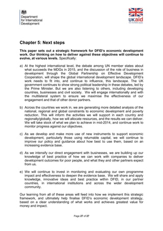 Page 27 of 27 
Chapter 5: Next steps 
This paper sets out a strategic framework for DFID’s economic development work. Our thinking on how to deliver against these objectives will continue to evolve, at various levels. Specifically: 
a) At the highest international level, the debate among UN member states about what succeeds the MDGs in 2015, and the discussion of the role of business in development through the Global Partnership on Effective Development Cooperation, will shape the global international development landscape. DFID’s work needs to fit into, and continue to influence, this landscape. The UK government continues to show strong political leadership in these debates, led by the Prime Minister. But we are also listening to others, including developing countries, businesses and civil society. We will engage internationally and with the multilateral system to ensure we maximise the effectiveness of our engagement and that of other donor partners. 
b) Across the countries we work in, we are generating more detailed analysis of the national, regional and global constraints to economic development and poverty reduction. This will inform the activities we will support in each country and regionally/globally, how we will allocate resources, and the results we can deliver. We will take stock of what we plan to achieve in mid-2014, and continue work to monitor progress against our objectives. 
c) As we develop and make more use of new instruments to support economic development, particularly those using returnable capital, we will continue to improve our policy and guidance about how best to use them, based on an increasing evidence base. 
d) As we intensify our direct engagement with businesses, we are building up our knowledge of best practice of how we can work with companies to deliver development outcomes for poor people, and what they and other partners expect from us. 
e) We will continue to invest in monitoring and evaluating our own programme impact and effectiveness to deepen the evidence base. We will share and apply knowledge, innovative ideas and best practice within DFID, in our partner countries, in international institutions and across the wider development community. 
Our learning from all of these areas will feed into how we implement this strategic framework, and ultimately help finalise DFID’s economic development strategy, based on a clear understanding of what works and achieves greatest value for money and impact. 