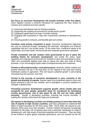 Page 4 of 27 
Our focus on economic development will include activities under five pillars, which together provide a coherent framework for supporting the main drivers to inclusive and sustained economic growth: 
(1) Improving international rules for shared prosperity; 
(2) Supporting the enabling environment for private sector growth; 
(3) Catalysing capital flows and trade in frontier markets; 
(4) Engaging with businesses to help their investments contribute to development; and, 
(5) Ensuring growth is inclusive, and benefits girls and women. 
Countries need private investment to grow. Economic development objectives can only be achieved through harnessing the technical, managerial and financial capabilities that lie in the private sector. At the same time, investment needs to be responsible, and meet social, environmental and corporate governance standards. 
Private investment and job creation need governments to put in place the building blocks for economic development, and create the policy, legal, regulatory and institutional environment for markets to work and businesses to grow. Clear and consistently applied rules help to reduce the risks and costs of doing business, in turn encouraging higher rates of entrepreneurship and investment. 
Poverty is still predominantly a rural phenomenon. However, wealth creation and poverty reduction will rely in the long term on the majority of the rural poor finding livelihoods outside of agriculture. This will require sustained growth in job-creating manufacturing and services, over time. 
Central to the success of economic development in poor countries is the growth and diversity of exports. Exports need to be broadened beyond a few core export products to tap into new markets, and to strengthen a country’s resilience to changes in global prices. 
Promoting economic development supports growth, which creates jobs and prosperity for poor people, generates taxes for investment by developing country governments, and is also good for the UK and the wider global economy. Growth in developing countries, including low income countries, is building the markets of the future for trade and investment. 
UK exports to developing countries are already growing at more than twice the rate of exports to high income countries, and have generated an additional $48 billion of export business for UK firms since 1990. Since 2000, UK exports to sub- Saharan Africa have more than doubled. Frontier markets will become increasingly important for UK trade. UK companies also have a particular contribution to make to development, with high levels of technical expertise and innovation. They are often at the forefront of good global corporate governance, and are covered by the UK  