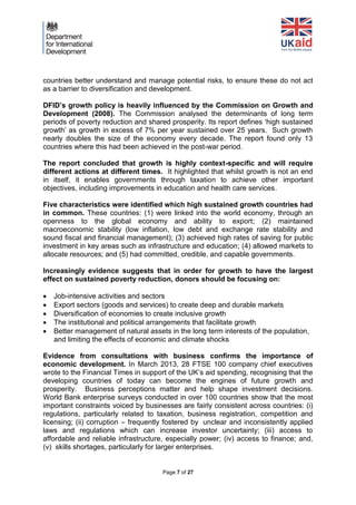 Page 7 of 27 
countries better understand and manage potential risks, to ensure these do not act as a barrier to diversification and development. 
DFID’s growth policy is heavily influenced by the Commission on Growth and Development (2008). The Commission analysed the determinants of long term periods of poverty reduction and shared prosperity. Its report defines ‘high sustained growth’ as growth in excess of 7% per year sustained over 25 years. Such growth nearly doubles the size of the economy every decade. The report found only 13 countries where this had been achieved in the post-war period. 
The report concluded that growth is highly context-specific and will require different actions at different times. It highlighted that whilst growth is not an end in itself, it enables governments through taxation to achieve other important objectives, including improvements in education and health care services. 
Five characteristics were identified which high sustained growth countries had in common. These countries: (1) were linked into the world economy, through an openness to the global economy and ability to export; (2) maintained macroeconomic stability (low inflation, low debt and exchange rate stability and sound fiscal and financial management); (3) achieved high rates of saving for public investment in key areas such as infrastructure and education; (4) allowed markets to allocate resources; and (5) had committed, credible, and capable governments. 
Increasingly evidence suggests that in order for growth to have the largest effect on sustained poverty reduction, donors should be focusing on: 
 Job-intensive activities and sectors 
 Export sectors (goods and services) to create deep and durable markets 
 Diversification of economies to create inclusive growth 
 The institutional and political arrangements that facilitate growth 
 Better management of natural assets in the long term interests of the population, and limiting the effects of economic and climate shocks 
Evidence from consultations with business confirms the importance of economic development. In March 2013, 28 FTSE 100 company chief executives wrote to the Financial Times in support of the UK’s aid spending, recognising that the developing countries of today can become the engines of future growth and prosperity. Business perceptions matter and help shape investment decisions. World Bank enterprise surveys conducted in over 100 countries show that the most important constraints voiced by businesses are fairly consistent across countries: (i) regulations, particularly related to taxation, business registration, competition and licensing; (ii) corruption – frequently fostered by unclear and inconsistently applied laws and regulations which can increase investor uncertainty; (iii) access to affordable and reliable infrastructure, especially power; (iv) access to finance; and, (v) skills shortages, particularly for larger enterprises. 
 