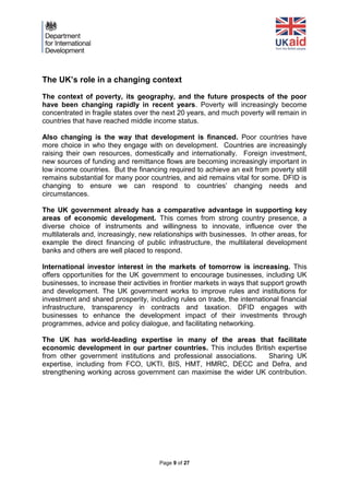 Page 9 of 27 
The UK’s role in a changing context 
The context of poverty, its geography, and the future prospects of the poor have been changing rapidly in recent years. Poverty will increasingly become concentrated in fragile states over the next 20 years, and much poverty will remain in countries that have reached middle income status. 
Also changing is the way that development is financed. Poor countries have more choice in who they engage with on development. Countries are increasingly raising their own resources, domestically and internationally. Foreign investment, new sources of funding and remittance flows are becoming increasingly important in low income countries. But the financing required to achieve an exit from poverty still remains substantial for many poor countries, and aid remains vital for some. DFID is changing to ensure we can respond to countries’ changing needs and circumstances. 
The UK government already has a comparative advantage in supporting key areas of economic development. This comes from strong country presence, a diverse choice of instruments and willingness to innovate, influence over the multilaterals and, increasingly, new relationships with businesses. In other areas, for example the direct financing of public infrastructure, the multilateral development banks and others are well placed to respond. 
International investor interest in the markets of tomorrow is increasing. This offers opportunities for the UK government to encourage businesses, including UK businesses, to increase their activities in frontier markets in ways that support growth and development. The UK government works to improve rules and institutions for investment and shared prosperity, including rules on trade, the international financial infrastructure, transparency in contracts and taxation. DFID engages with businesses to enhance the development impact of their investments through programmes, advice and policy dialogue, and facilitating networking. 
The UK has world-leading expertise in many of the areas that facilitate economic development in our partner countries. This includes British expertise from other government institutions and professional associations. Sharing UK expertise, including from FCO, UKTI, BIS, HMT, HMRC, DECC and Defra, and strengthening working across government can maximise the wider UK contribution. 
 