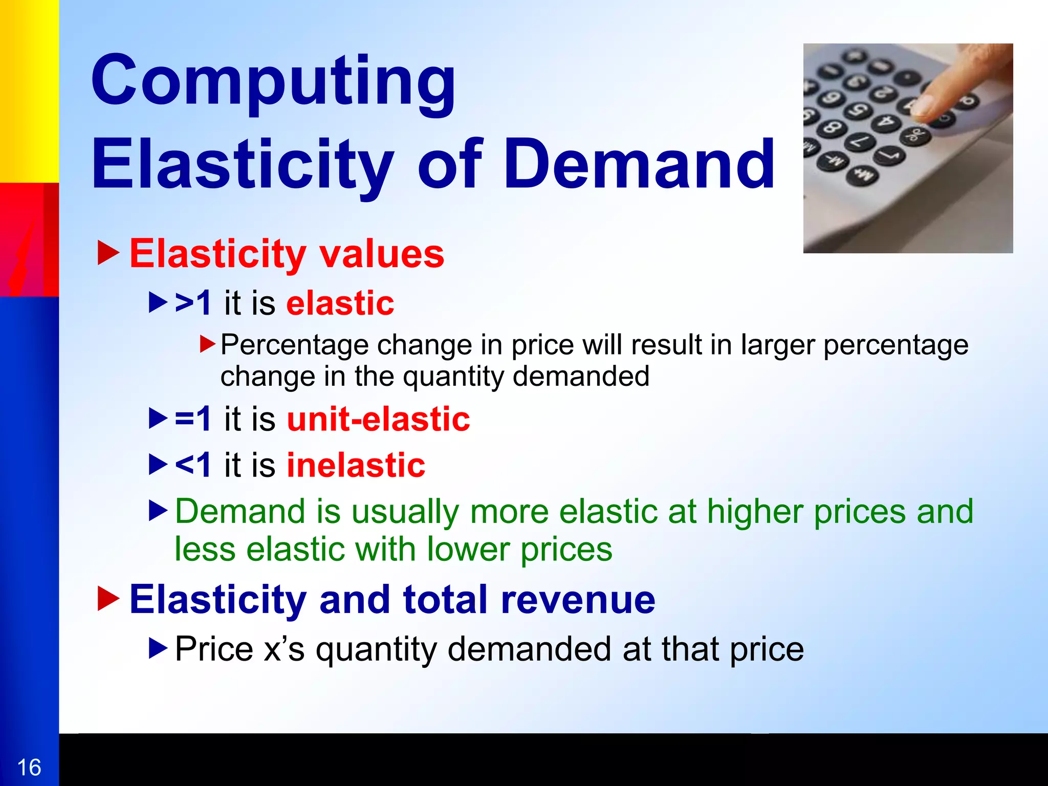 16
Computing
Elasticity of Demand
Elasticity values
>1 it is elastic
Percentage change in price will result in larger percentage
change in the quantity demanded
=1 it is unit-elastic
<1 it is inelastic
Demand is usually more elastic at higher prices and
less elastic with lower prices
Elasticity and total revenue
Price x’s quantity demanded at that price
 