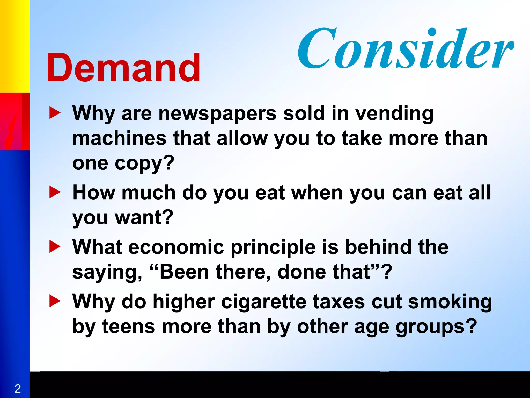 2
Demand
 Why are newspapers sold in vending
machines that allow you to take more than
one copy?
 How much do you eat when you can eat all
you want?
 What economic principle is behind the
saying, “Been there, done that”?
 Why do higher cigarette taxes cut smoking
by teens more than by other age groups?
Consider
 