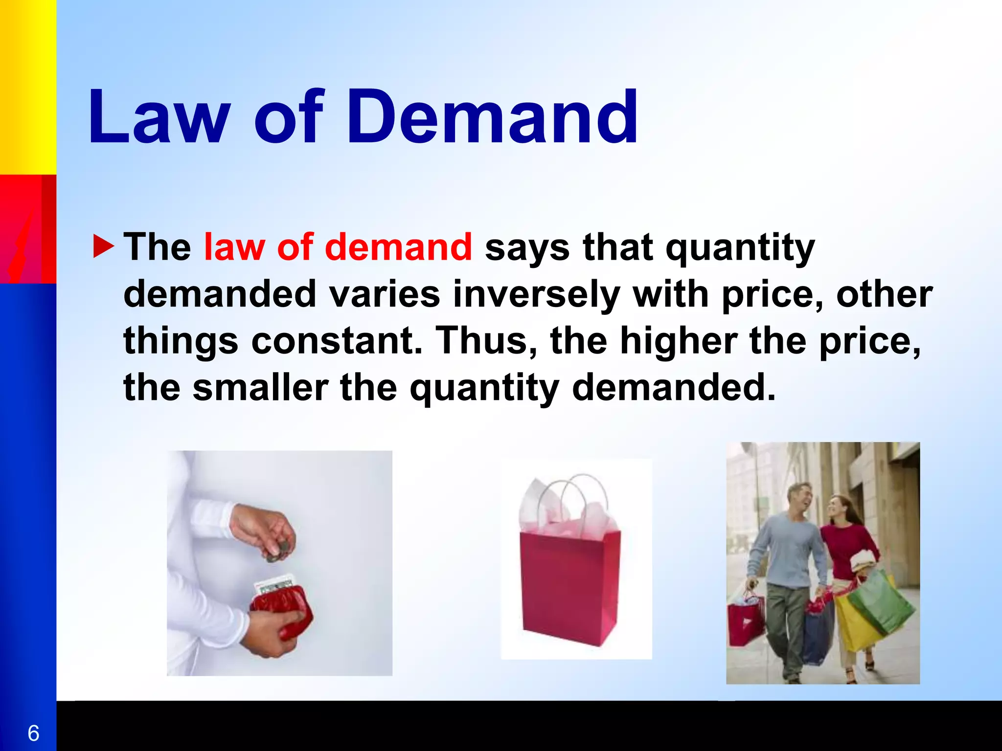 6
Law of Demand
The law of demand says that quantity
demanded varies inversely with price, other
things constant. Thus, the higher the price,
the smaller the quantity demanded.
 